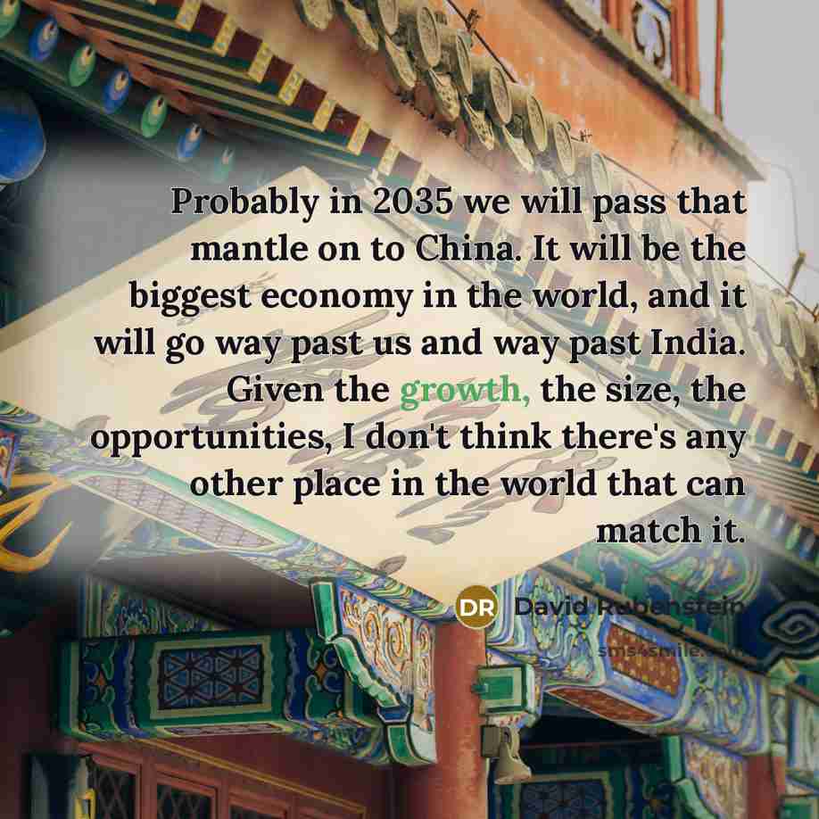 “Probably in 2035 we will pass that mantle on to China. It will be the biggest economy in the world, and it will go way past us and way past India. Given the growth, the size, the opportunities, I don't think there's any other place in the world that can match it.” quote by David Rubenstein