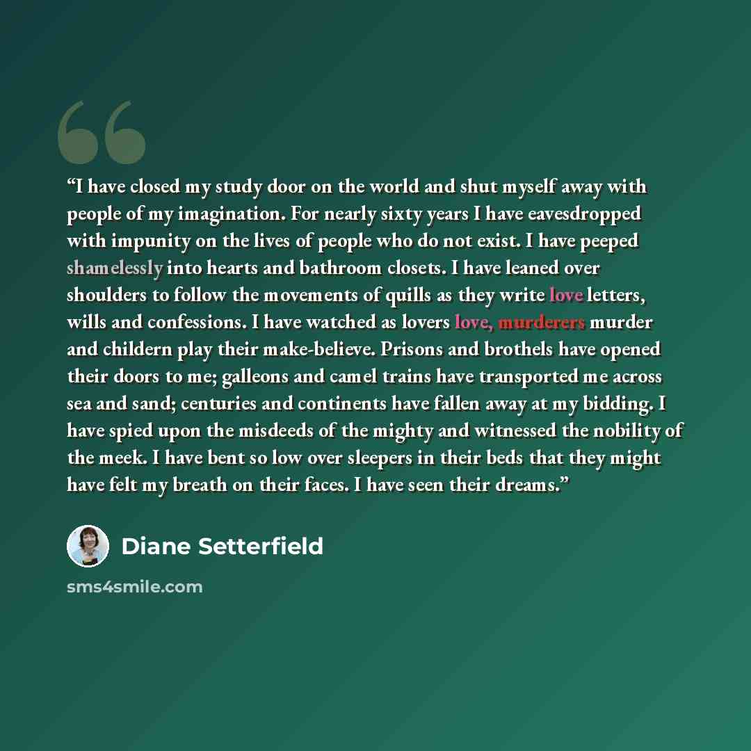“I have closed my study door on the world and shut myself away with people of my imagination. For nearly sixty years I have eavesdropped with impunity on the lives of people who do not exist. I have peeped shamelessly into hearts and bathroom closets. I have leaned over shoulders to follow the…” quote by Diane Setterfield