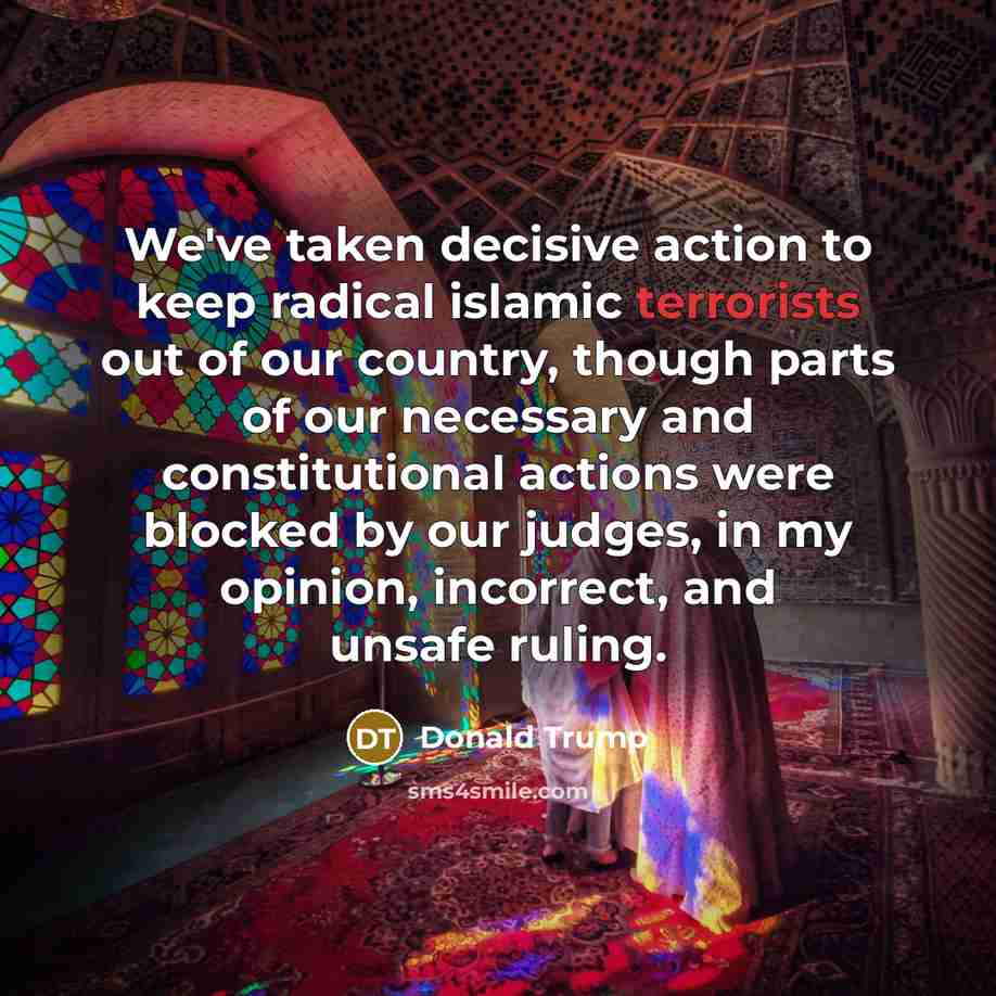 “We've taken decisive action to keep radical islamic terrorists out of our country, though parts of our necessary and constitutional actions were blocked by our judges, in my opinion, incorrect, and unsafe ruling.” quote by Donald Trump