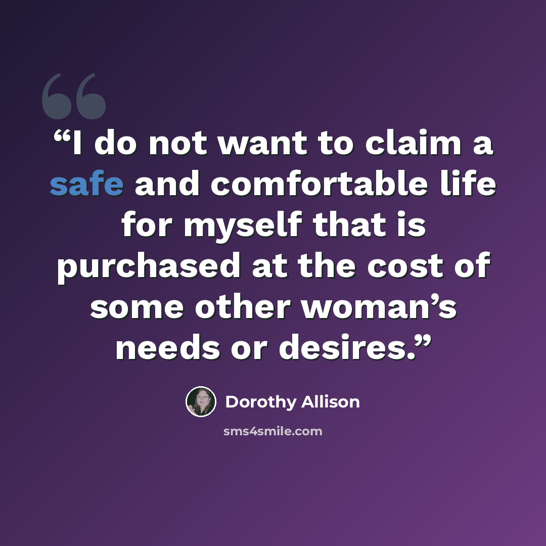 “I do not want to claim a safe and comfortable life for myself that is purchased at the cost of some other woman’s needs or desires.” quote by Dorothy Allison