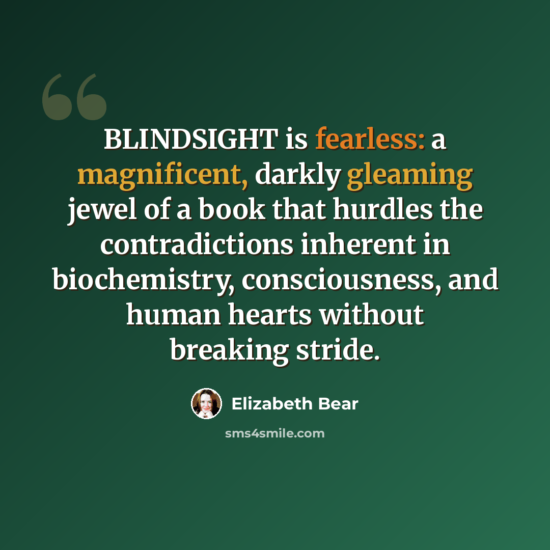 “BLINDSIGHT is fearless: a magnificent, darkly gleaming jewel of a book that hurdles the contradictions inherent in biochemistry, consciousness, and human hearts without breaking stride.” quote by Elizabeth Bear