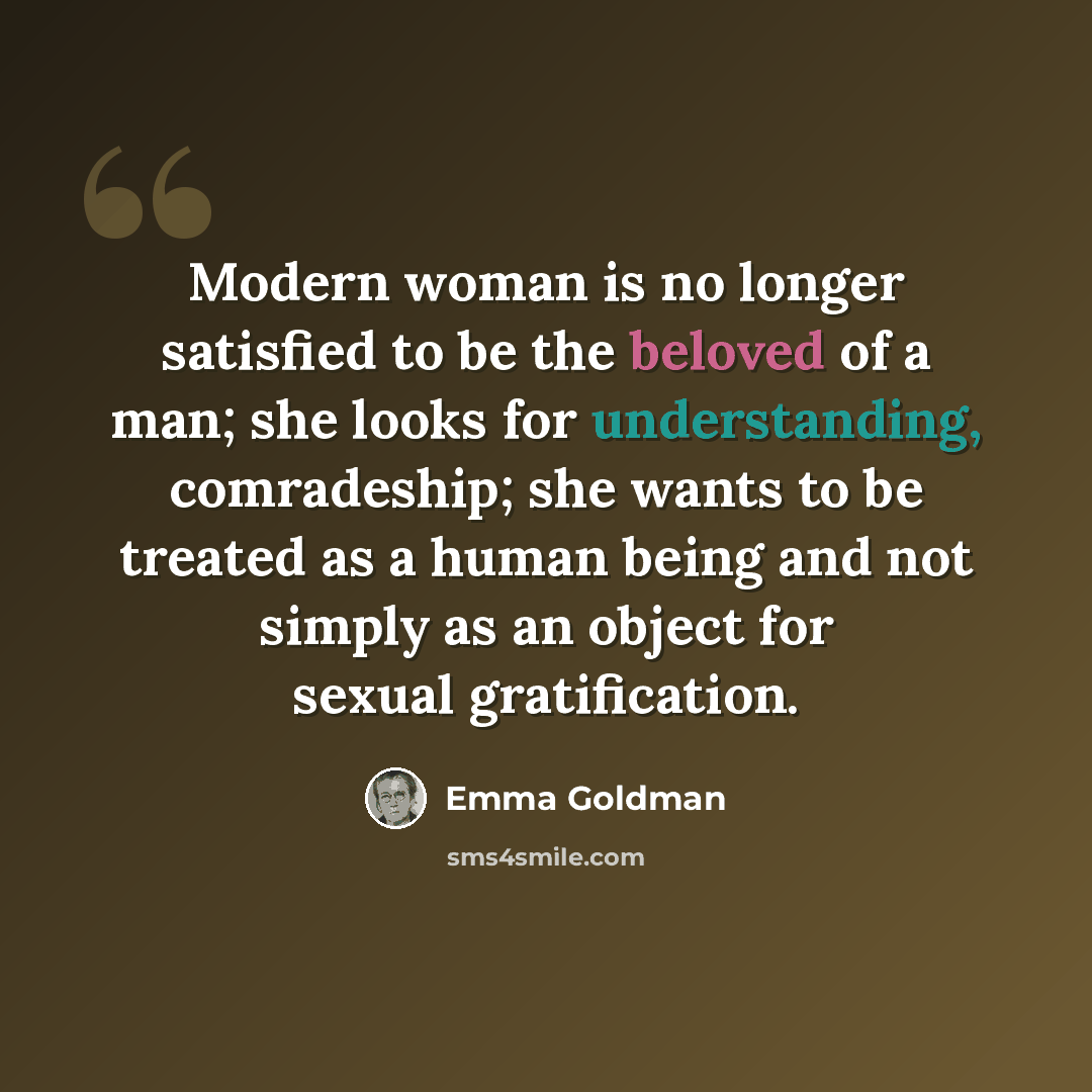 “Modern woman is no longer satisfied to be the beloved of a man; she looks for understanding, comradeship; she wants to be treated as a human being and not simply as an object for sexual gratification.” quote by Emma Goldman