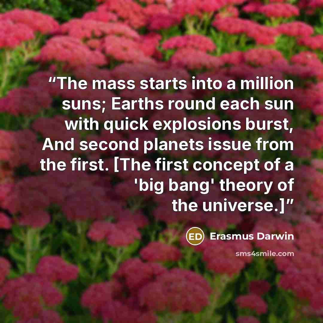“The mass starts into a million suns; Earths round each sun with quick explosions burst, And second planets issue from the first. [The first concept of a 'big bang' theory of the universe.]” quote by Erasmus Darwin