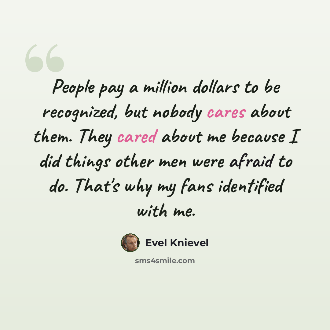 “People pay a million dollars to be recognized, but nobody cares about them. They cared about me because I did things other men were afraid to do. That's why my fans identified with me.” quote by Evel Knievel