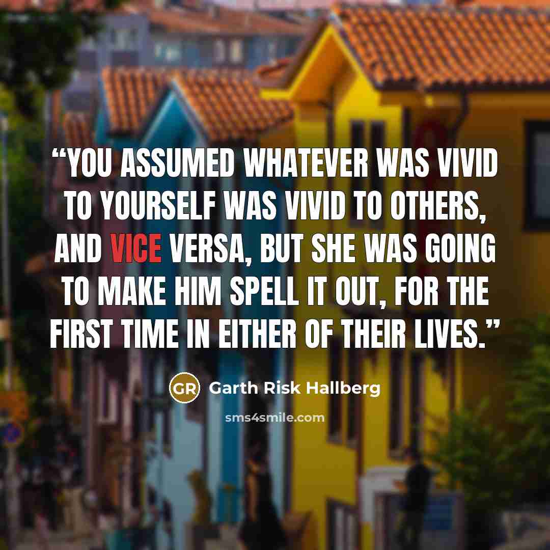 “You assumed whatever was vivid to yourself was vivid to others, and vice versa, but she was going to make him spell it out, for the first time in either of their lives.” quote by Garth Risk Hallberg