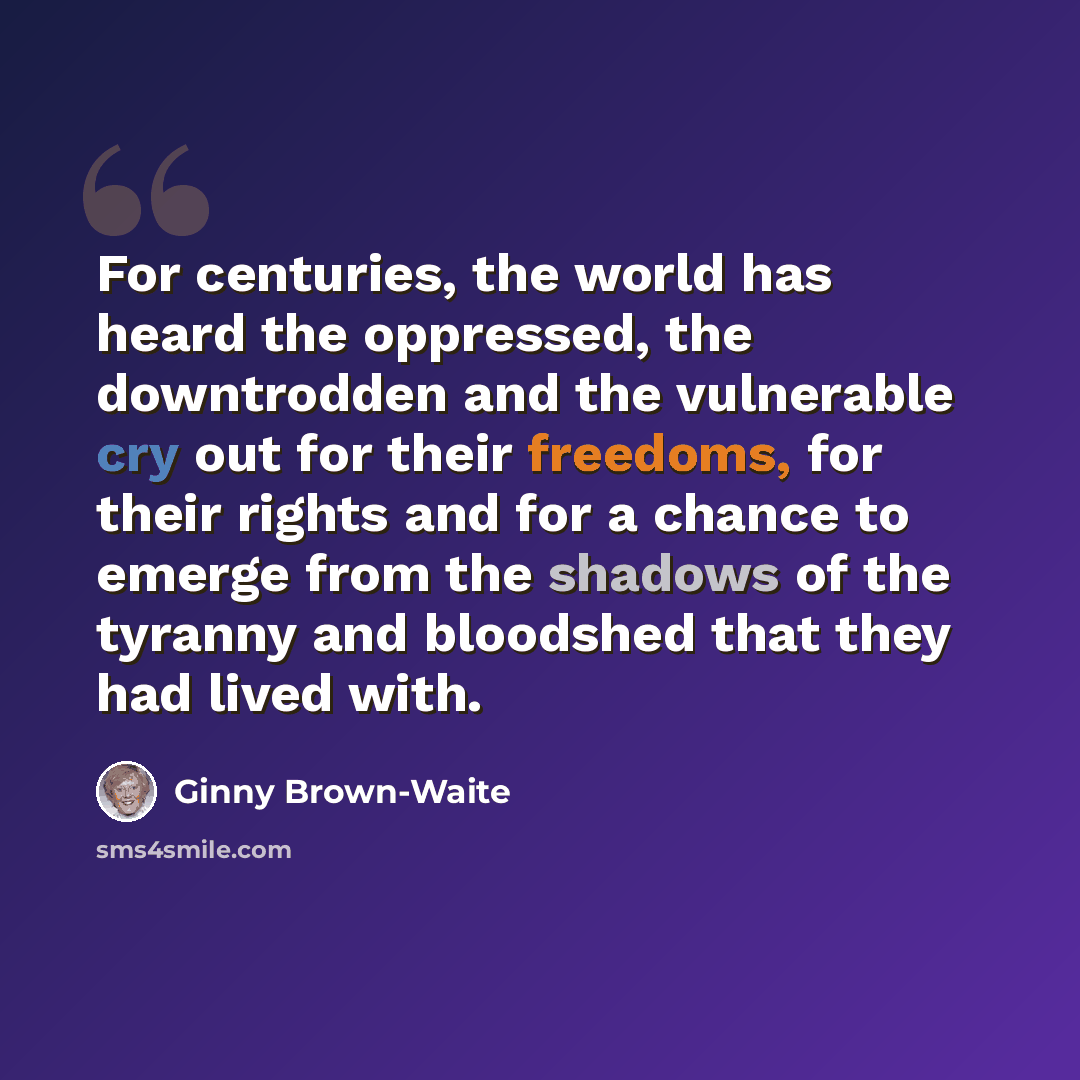 “For centuries, the world has heard the oppressed, the downtrodden and the vulnerable cry out for their freedoms, for their rights and for a chance to emerge from the shadows of the tyranny and bloodshed that they had lived with.” quote by Ginny Brown-Waite
