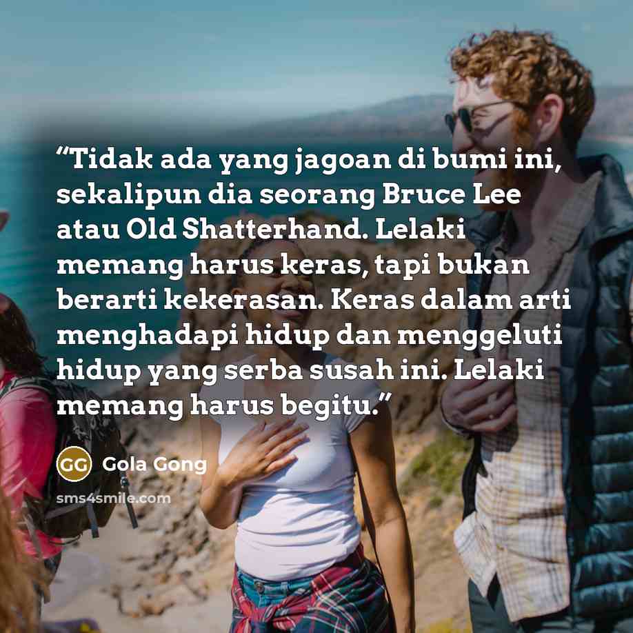 “Tidak ada yang jagoan di bumi ini, sekalipun dia seorang Bruce Lee atau Old Shatterhand. Lelaki memang harus keras, tapi bukan berarti kekerasan. Keras dalam arti menghadapi hidup dan menggeluti hidup yang serba susah ini. Lelaki memang harus begitu.” quote by Gola Gong