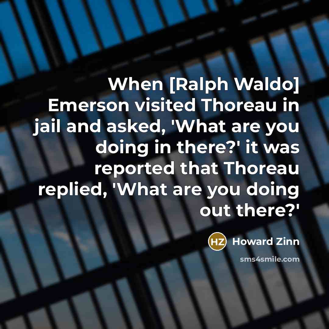 “When [Ralph Waldo] Emerson visited Thoreau in jail and asked, 'What are you doing in there?' it was reported that Thoreau replied, 'What are you doing out there?'” quote by Howard Zinn