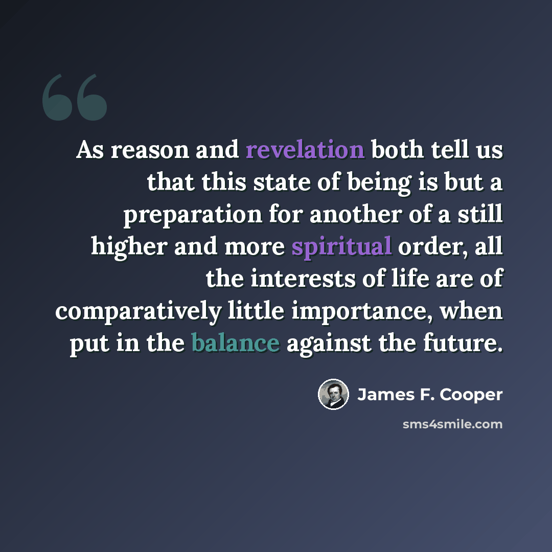 “As reason and revelation both tell us that this state of being is but a preparation for another of a still higher and more spiritual order, all the interests of life are of comparatively little importance, when put in the balance against the future.” quote by James F. Cooper