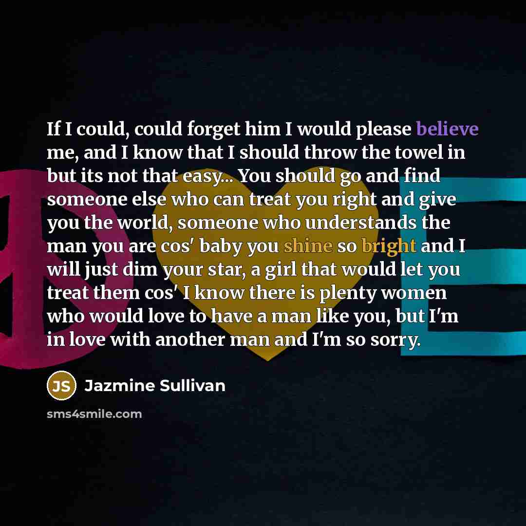 “If I could, could forget him I would please believe me, and I know that I should throw the towel in but its not that easy... You should go and find someone else who can treat you right and give you the world, someone who understands the man you are cos' baby you shine so bright and I will just dim…” quote by Jazmine Sullivan