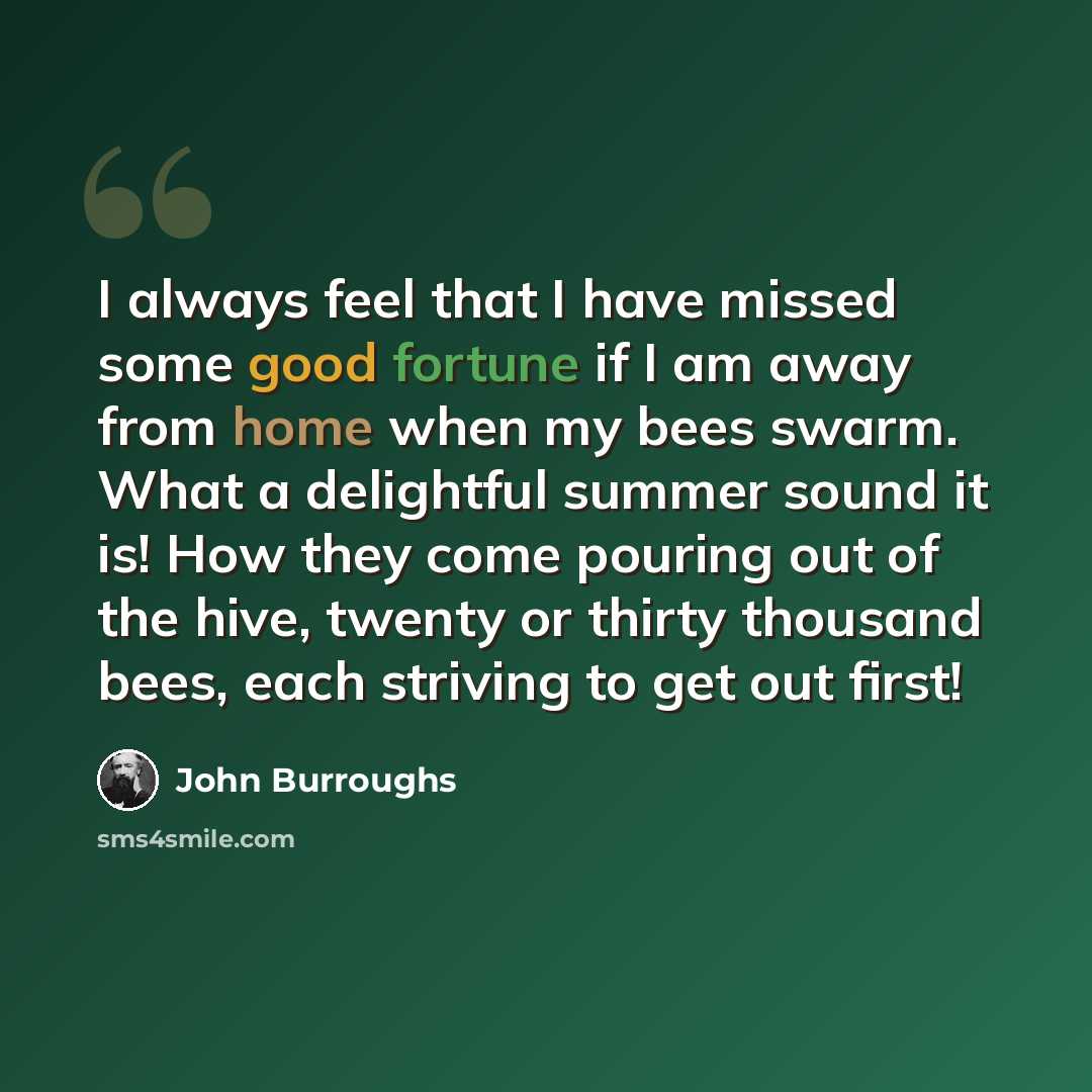 “I always feel that I have missed some good fortune if I am away from home when my bees swarm. What a delightful summer sound it is! How they come pouring out of the hive, twenty or thirty thousand bees, each striving to get out first!” quote by John Burroughs