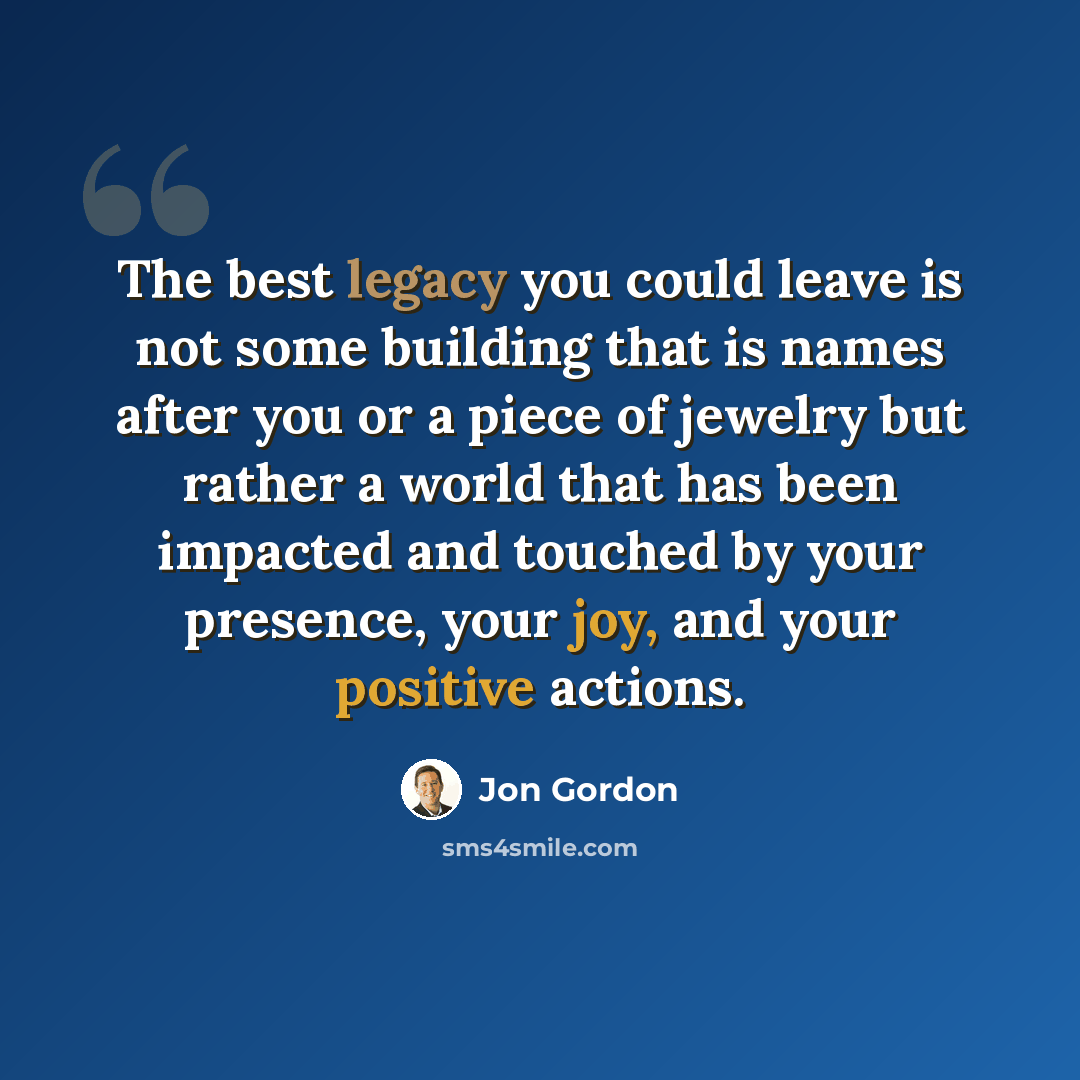 “The best legacy you could leave is not some building that is names after you or a piece of jewelry but rather a world that has been impacted and touched by your presence, your joy, and your positive actions.” quote by Jon Gordon