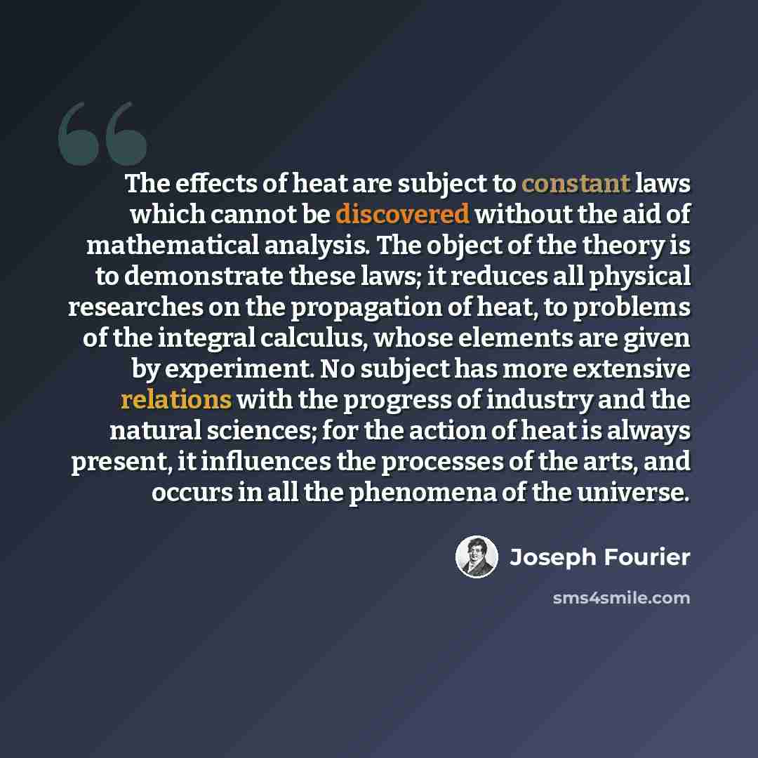 “The effects of heat are subject to constant laws which cannot be discovered without the aid of mathematical analysis. The object of the theory is to demonstrate these laws; it reduces all physical researches on the propagation of heat, to problems of the integral calculus, whose elements are given…” quote by Joseph Fourier