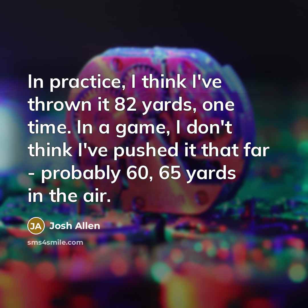 “In practice, I think I've thrown it 82 yards, one time. In a game, I don't think I've pushed it that far - probably 60, 65 yards in the air.” quote by Josh Allen
