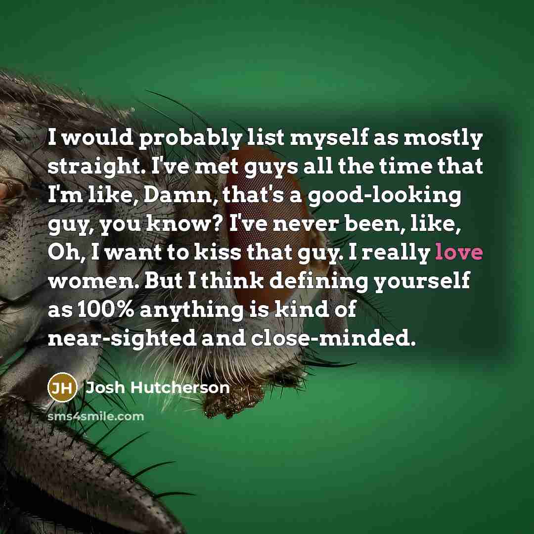 “I would probably list myself as mostly straight. I've met guys all the time that I'm like, Damn, that's a good-looking guy, you know? I've never been, like, Oh, I want to kiss that guy. I really love women. But I think defining yourself as 100% anything is kind of near-sighted and close-minded.” quote by Josh Hutcherson