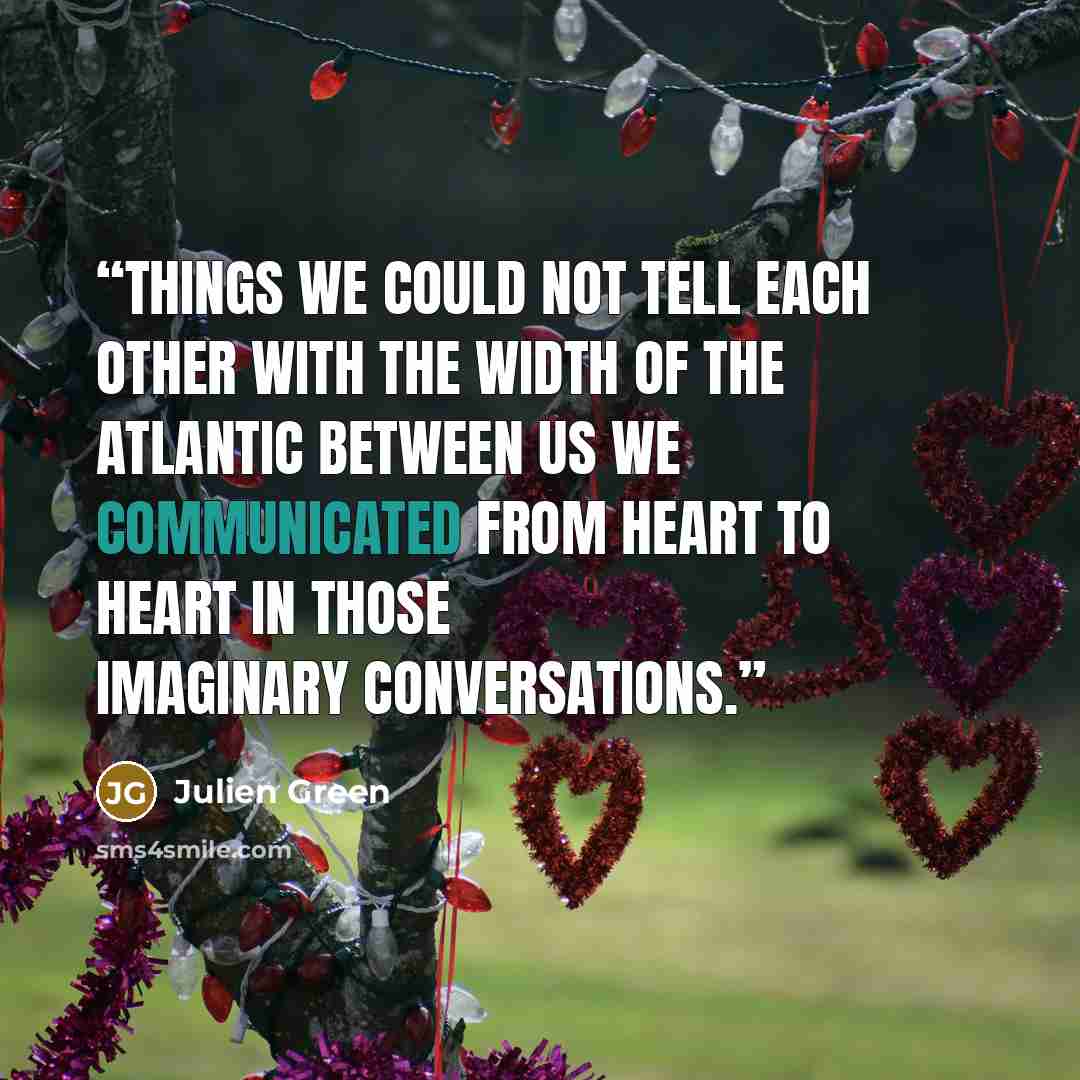 “Things we could not tell each other with the width of the Atlantic between us we communicated from heart to heart in those imaginary conversations.” quote by Julien Green