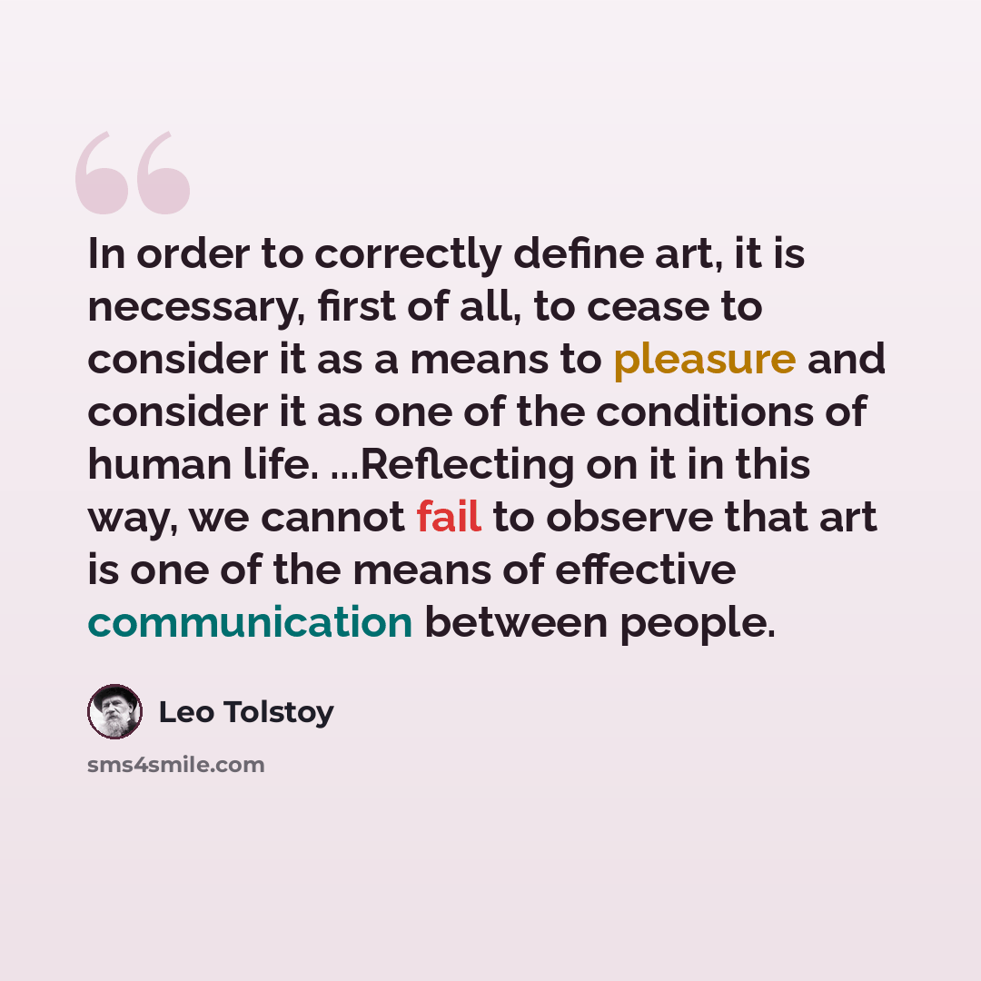 “In order to correctly define art, it is necessary, first of all, to cease to consider it as a means to pleasure and consider it as one of the conditions of human life. ...Reflecting on it in this way, we cannot fail to observe that art is one of the means of effective communication between people.” quote by Leo Tolstoy