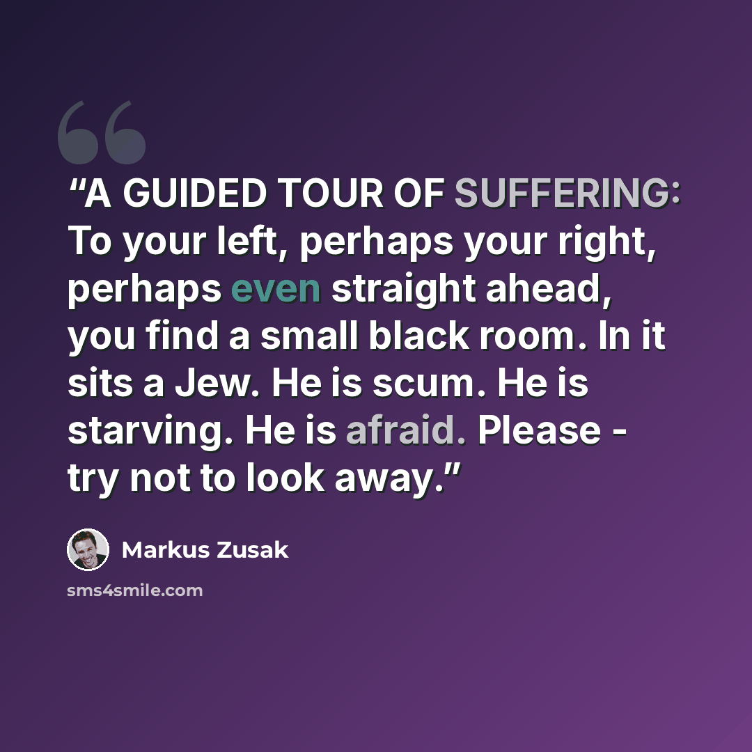 “A GUIDED TOUR OF SUFFERING: To your left, perhaps your right, perhaps even straight ahead, you find a small black room. In it sits a Jew. He is scum. He is starving. He is afraid. Please - try not to look away.” quote by Markus Zusak