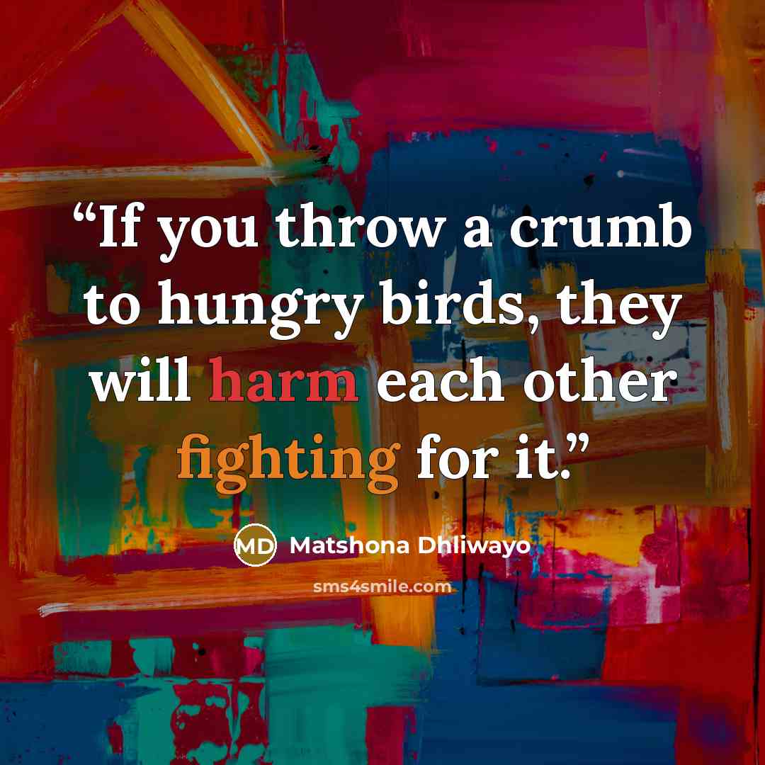 “If you throw a crumb to hungry birds, they will harm each other fighting for it.” quote by Matshona Dhliwayo