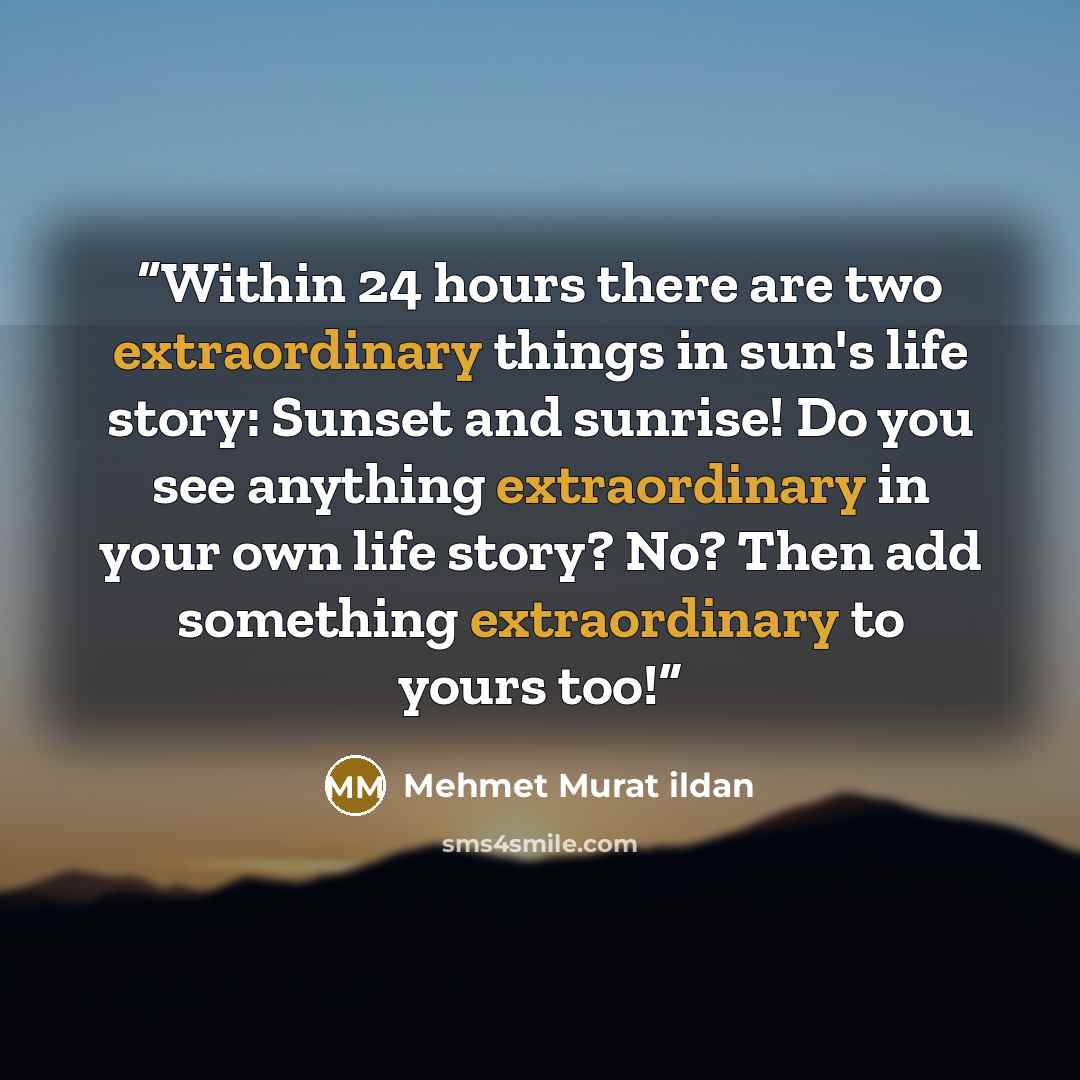 “Within 24 hours there are two extraordinary things in sun's life story: Sunset and sunrise! Do you see anything extraordinary in your own life story? No? Then add something extraordinary to yours too!” quote by Mehmet Murat ildan