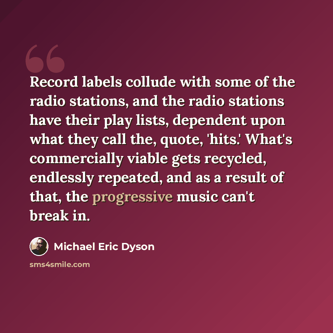 “Record labels collude with some of the radio stations, and the radio stations have their play lists, dependent upon what they call the, quote, 'hits.' What's commercially viable gets recycled, endlessly repeated, and as a result of that, the progressive music can't break in.” quote by Michael Eric Dyson
