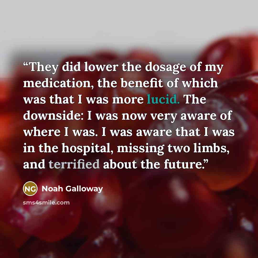 “They did lower the dosage of my medication, the benefit of which was that I was more lucid. The downside: I was now very aware of where I was. I was aware that I was in the hospital, missing two limbs, and terrified about the future.” quote by Noah Galloway