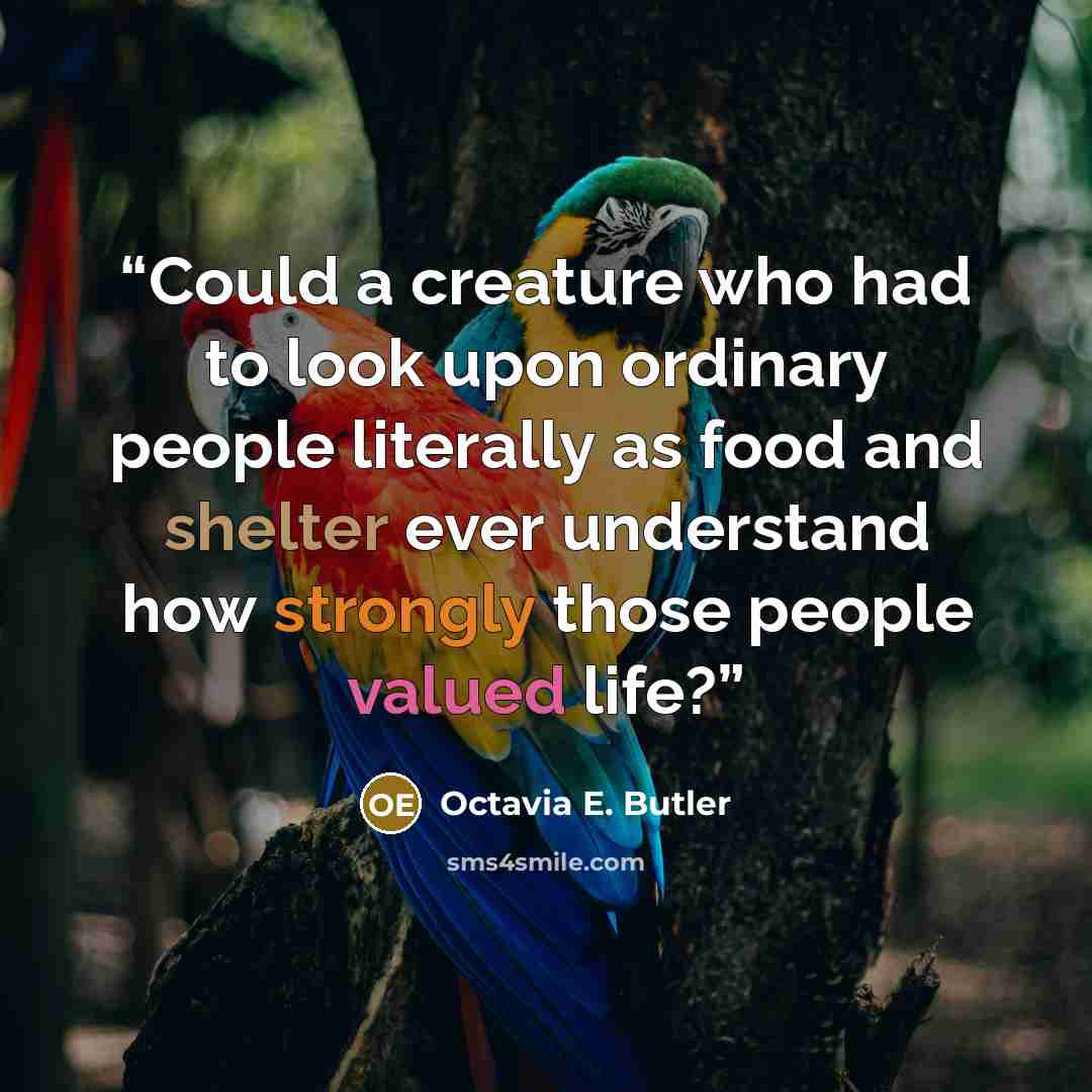“Could a creature who had to look upon ordinary people literally as food and shelter ever understand how strongly those people valued life?” quote by Octavia E. Butler