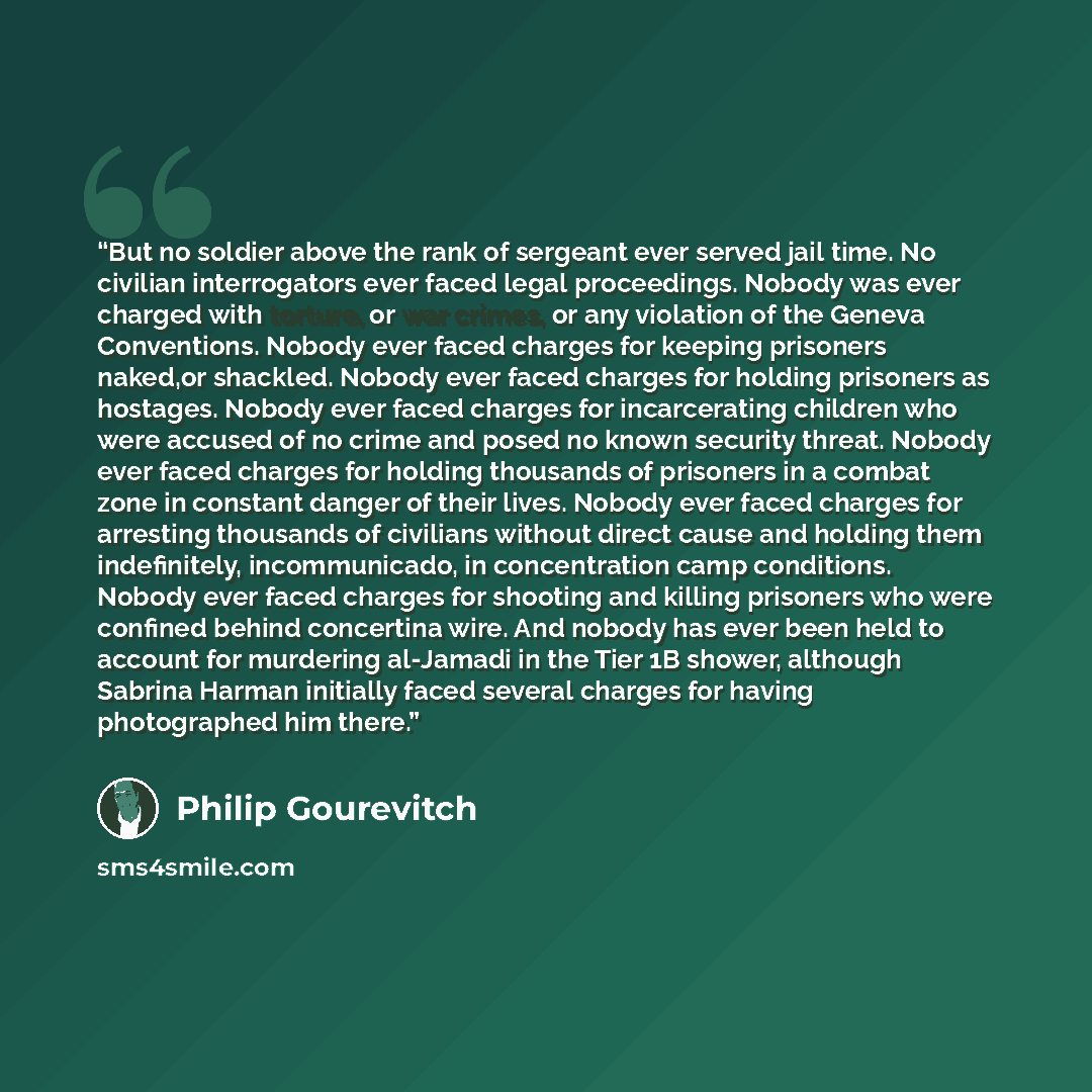 “But no soldier above the rank of sergeant ever served jail time. No civilian interrogators ever faced legal proceedings. Nobody was ever charged with torture, or war crimes, or any violation of the Geneva Conventions. Nobody ever faced charges for keeping prisoners naked,or shackled. Nobody ever…” quote by Philip Gourevitch