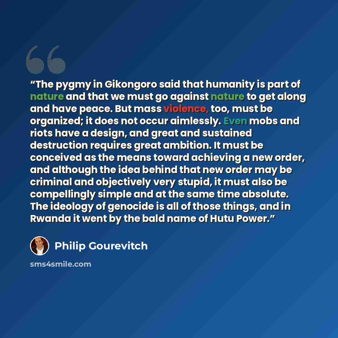 “The pygmy in Gikongoro said that humanity is part of nature and that we must go against nature to get along and have peace. But mass violence, too, must be organized; it does not occur aimlessly. Even mobs and riots have a design, and great and sustained destruction requires great ambition. It…” quote by Philip Gourevitch