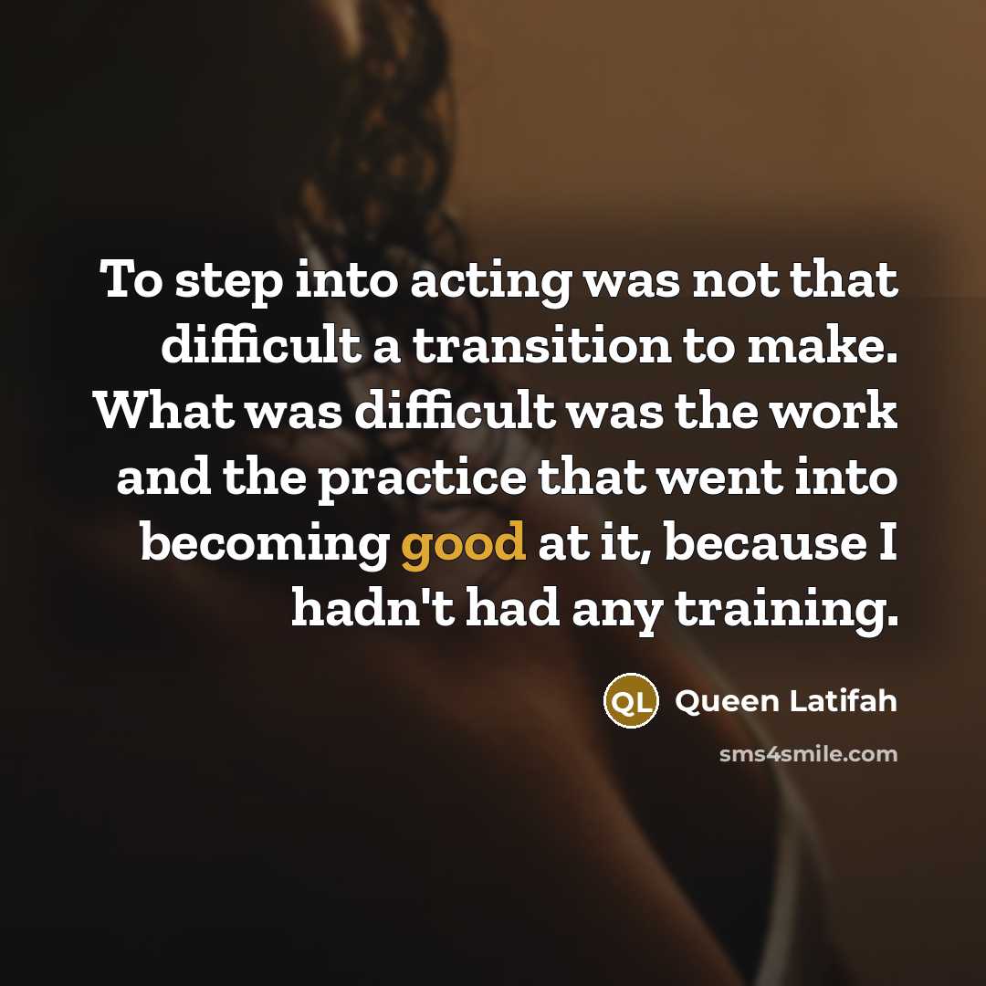 “To step into acting was not that difficult a transition to make. What was difficult was the work and the practice that went into becoming good at it, because I hadn't had any training.” quote by Queen Latifah