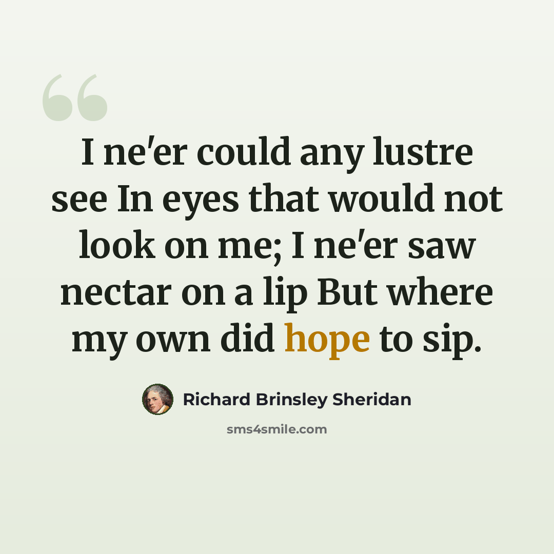 “I ne'er could any lustre see In eyes that would not look on me; I ne'er saw nectar on a lip But where my own did hope to sip.” quote by Richard Brinsley Sheridan