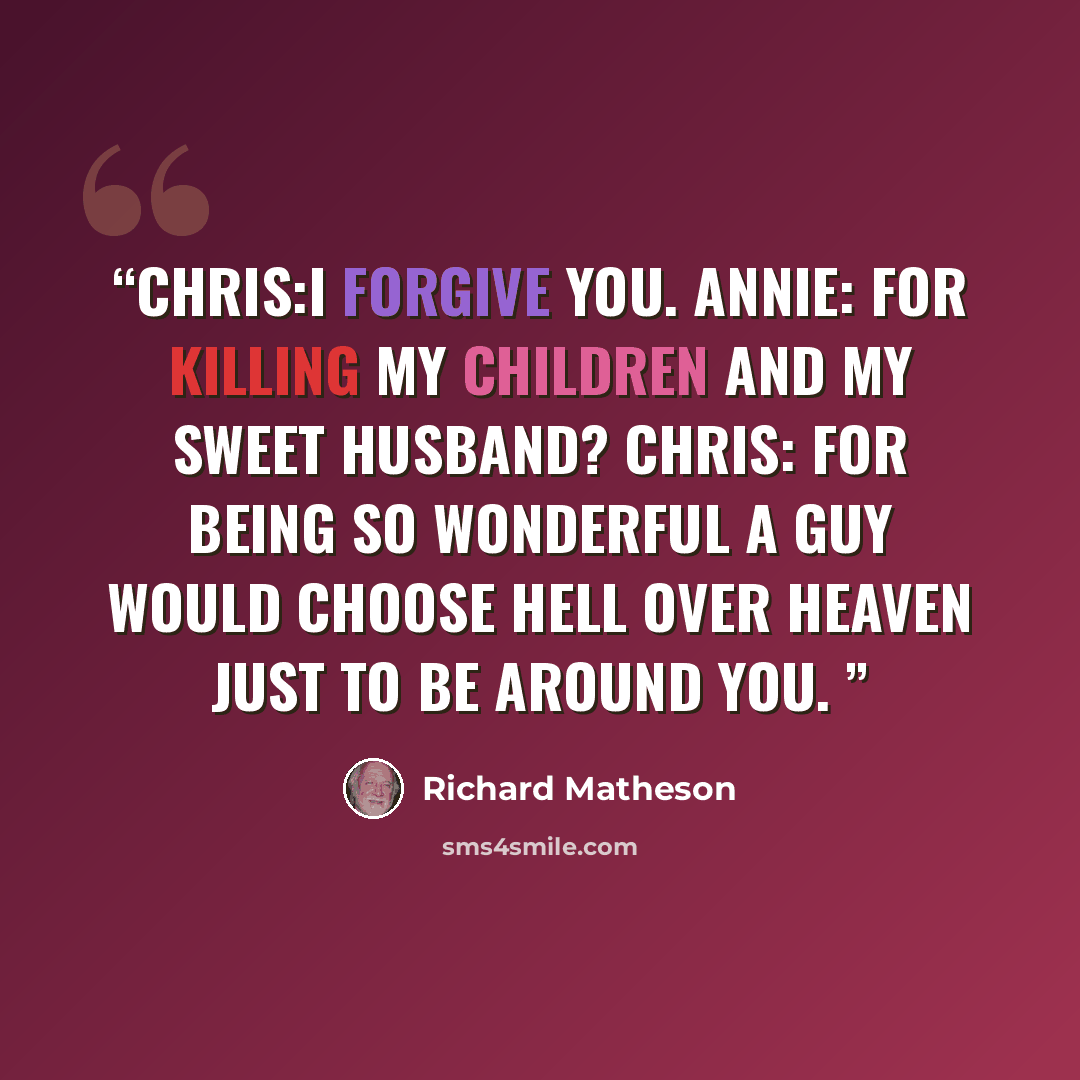 “Chris:I forgive you. Annie: For killing my children and my sweet husband? Chris: For being so wonderful a guy would choose hell over heaven just to be around you.” quote by Richard Matheson