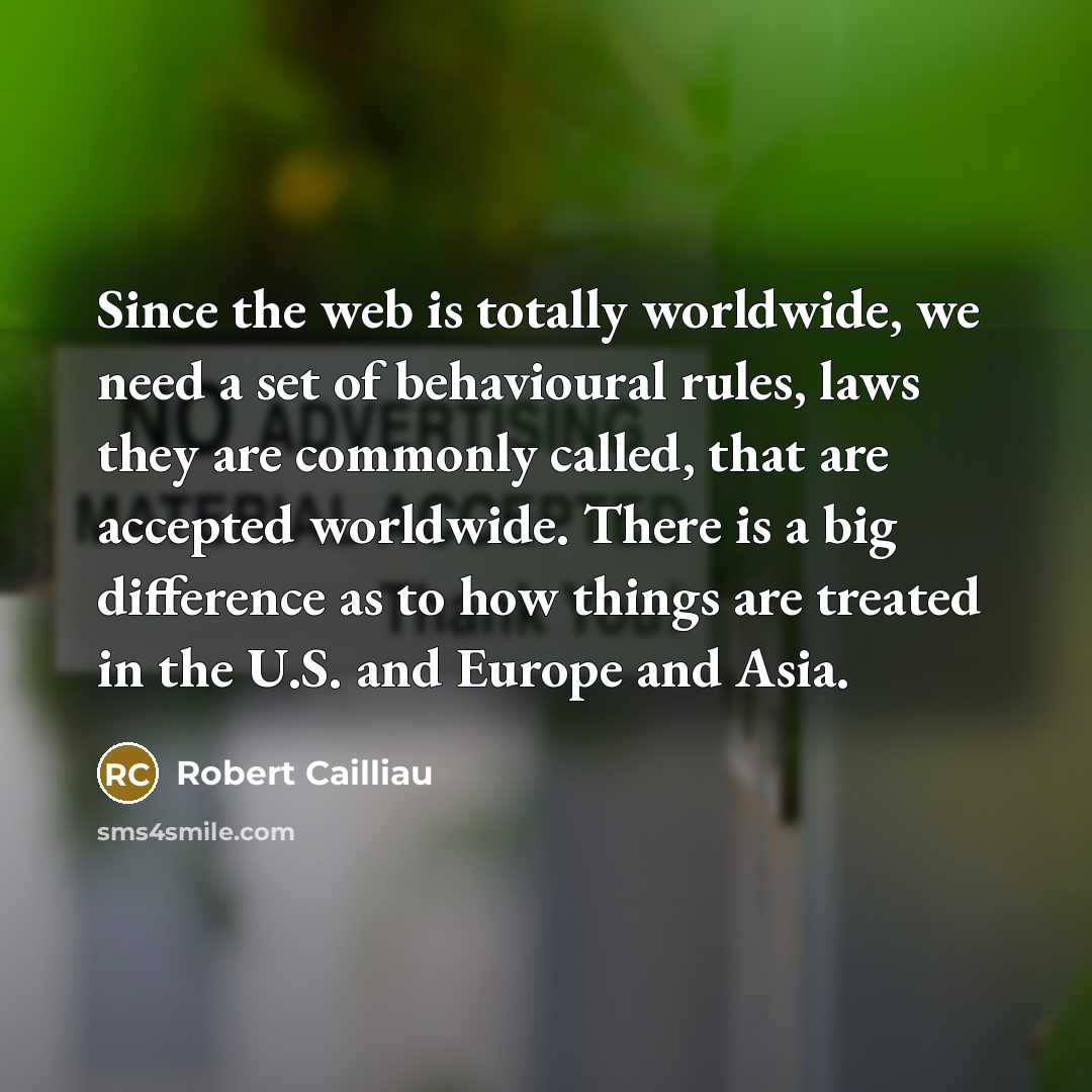 “Since the web is totally worldwide, we need a set of behavioural rules, laws they are commonly called, that are accepted worldwide. There is a big difference as to how things are treated in the U.S. and Europe and Asia.” quote by Robert Cailliau