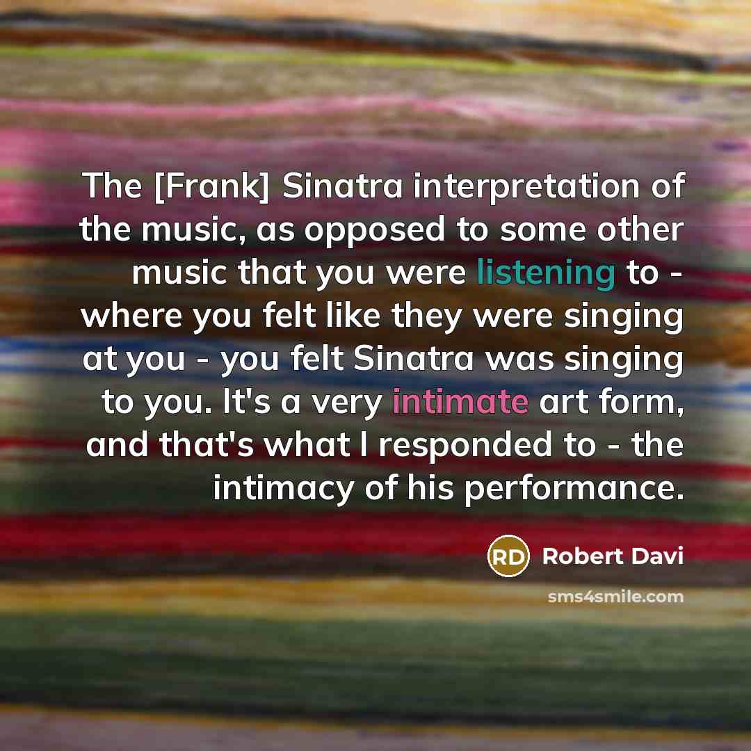 “The [Frank] Sinatra interpretation of the music, as opposed to some other music that you were listening to - where you felt like they were singing at you - you felt Sinatra was singing to you. It's a very intimate art form, and that's what I responded to - the intimacy of his performance.” quote by Robert Davi