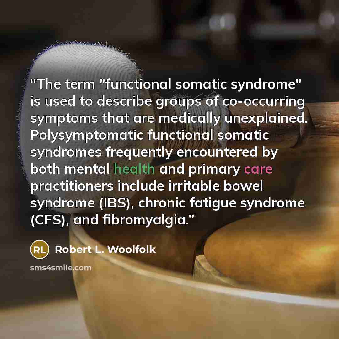 “The term "functional somatic syndrome" is used to describe groups of co-occurring symptoms that are medically unexplained. Polysymptomatic functional somatic syndromes frequently encountered by both mental health and primary care practitioners include irritable bowel syndrome (IBS), chronic…” quote by Robert L. Woolfolk