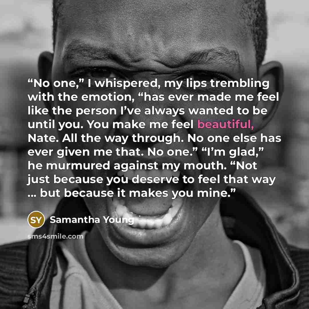“No one,” I whispered, my lips trembling with the emotion, “has ever made me feel like the person I’ve always wanted to be until you. You make me feel beautiful, Nate. All the way through. No one else has ever given me that. No one.” “I’m glad,” he murmured against my mouth. “Not just because you…” quote by Samantha Young
