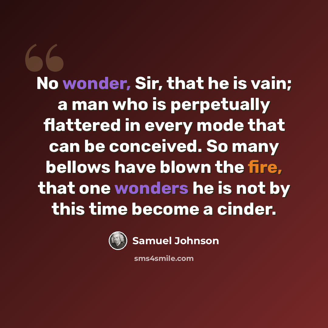 “No wonder, Sir, that he is vain; a man who is perpetually flattered in every mode that can be conceived. So many bellows have blown the fire, that one wonders he is not by this time become a cinder.” quote by Samuel Johnson