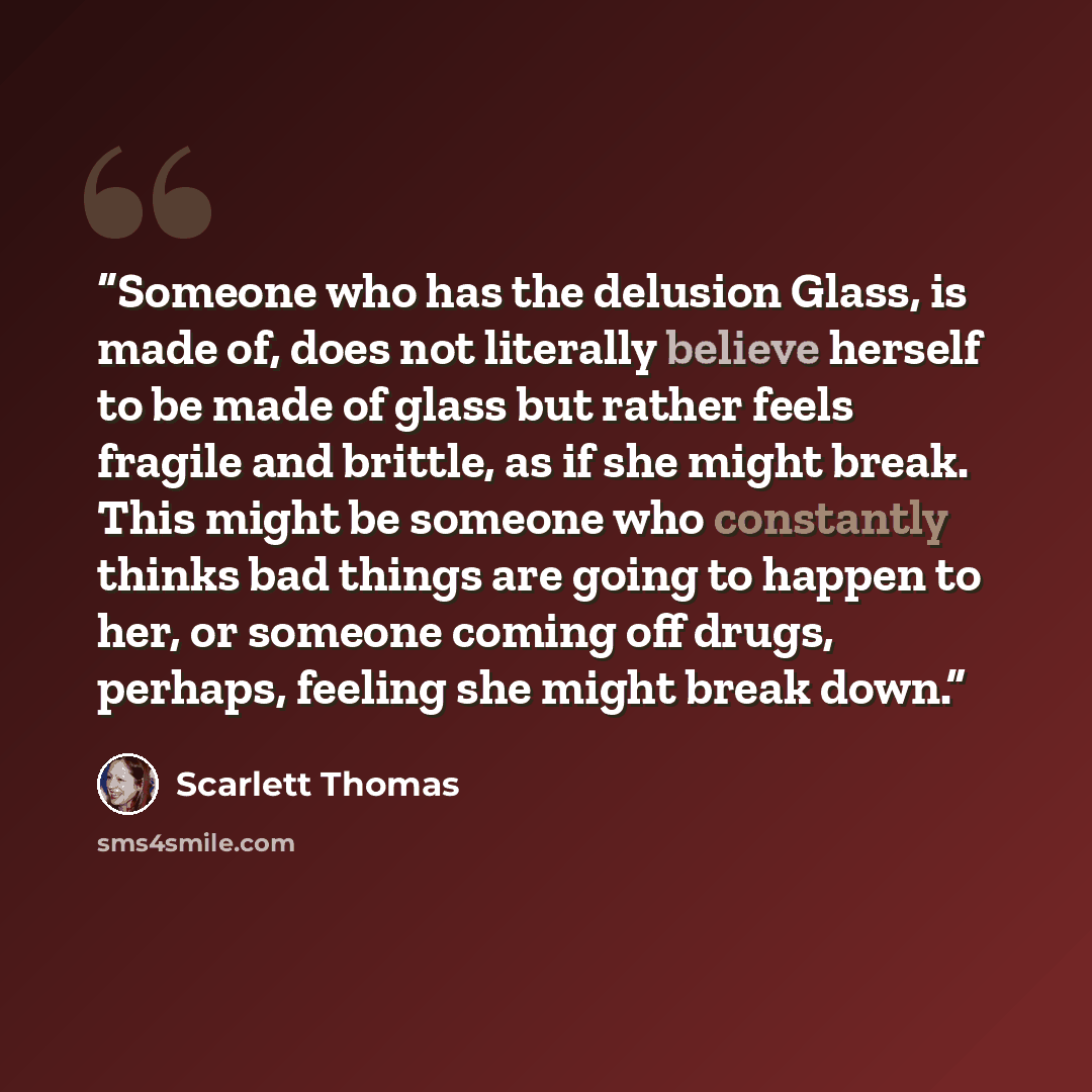 “Someone who has the delusion Glass, is made of, does not literally believe herself to be made of glass but rather feels fragile and brittle, as if she might break. This might be someone who constantly thinks bad things are going to happen to her, or someone coming off drugs, perhaps, feeling she…” quote by Scarlett Thomas