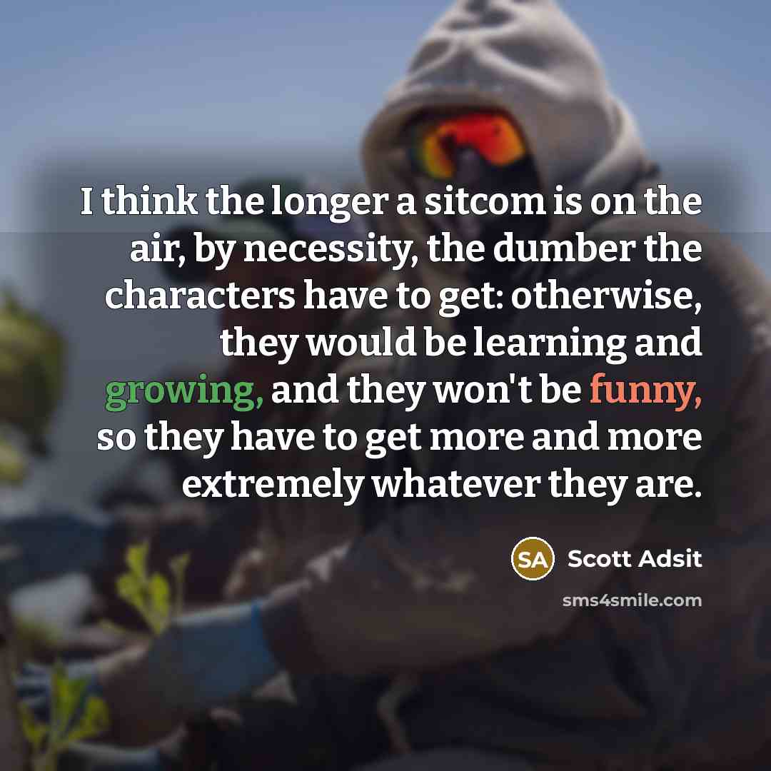 “I think the longer a sitcom is on the air, by necessity, the dumber the characters have to get: otherwise, they would be learning and growing, and they won't be funny, so they have to get more and more extremely whatever they are.” quote by Scott Adsit