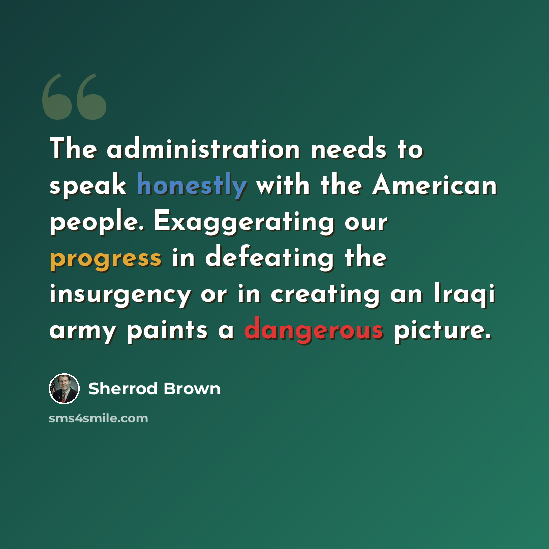 “The administration needs to speak honestly with the American people. Exaggerating our progress in defeating the insurgency or in creating an Iraqi army paints a dangerous picture.” quote by Sherrod Brown
