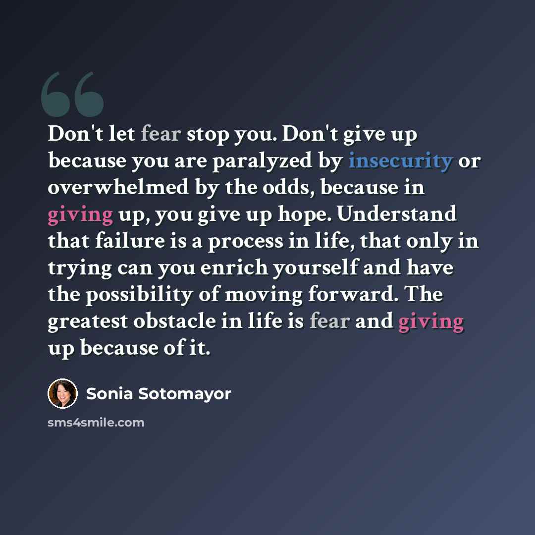 “Don't let fear stop you. Don't give up because you are paralyzed by insecurity or overwhelmed by the odds, because in giving up, you give up hope. Understand that failure is a process in life, that only in trying can you enrich yourself and have the possibility of moving forward. The greatest…” quote by Sonia Sotomayor