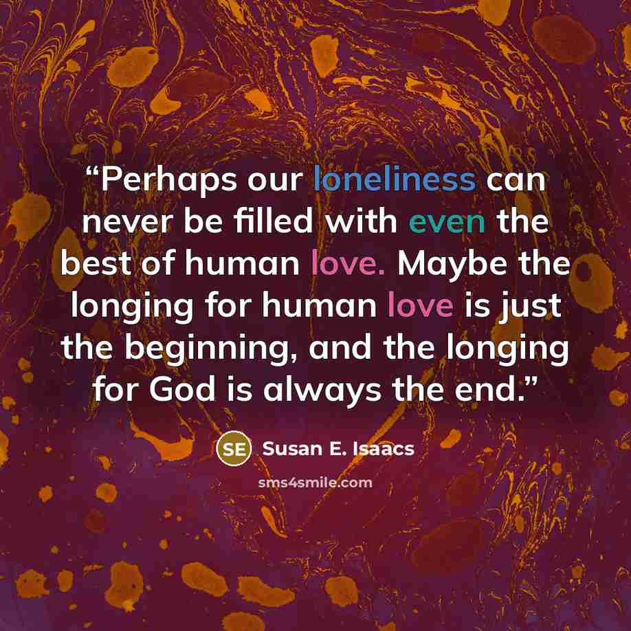 “Perhaps our loneliness can never be filled with even the best of human love. Maybe the longing for human love is just the beginning, and the longing for God is always the end.” quote by Susan E. Isaacs
