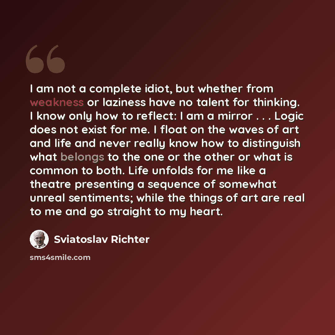 “I am not a complete idiot, but whether from weakness or laziness have no talent for thinking. I know only how to reflect: I am a mirror . . . Logic does not exist for me. I float on the waves of art and life and never really know how to distinguish what belongs to the one or the other or what is…” quote by Sviatoslav Richter