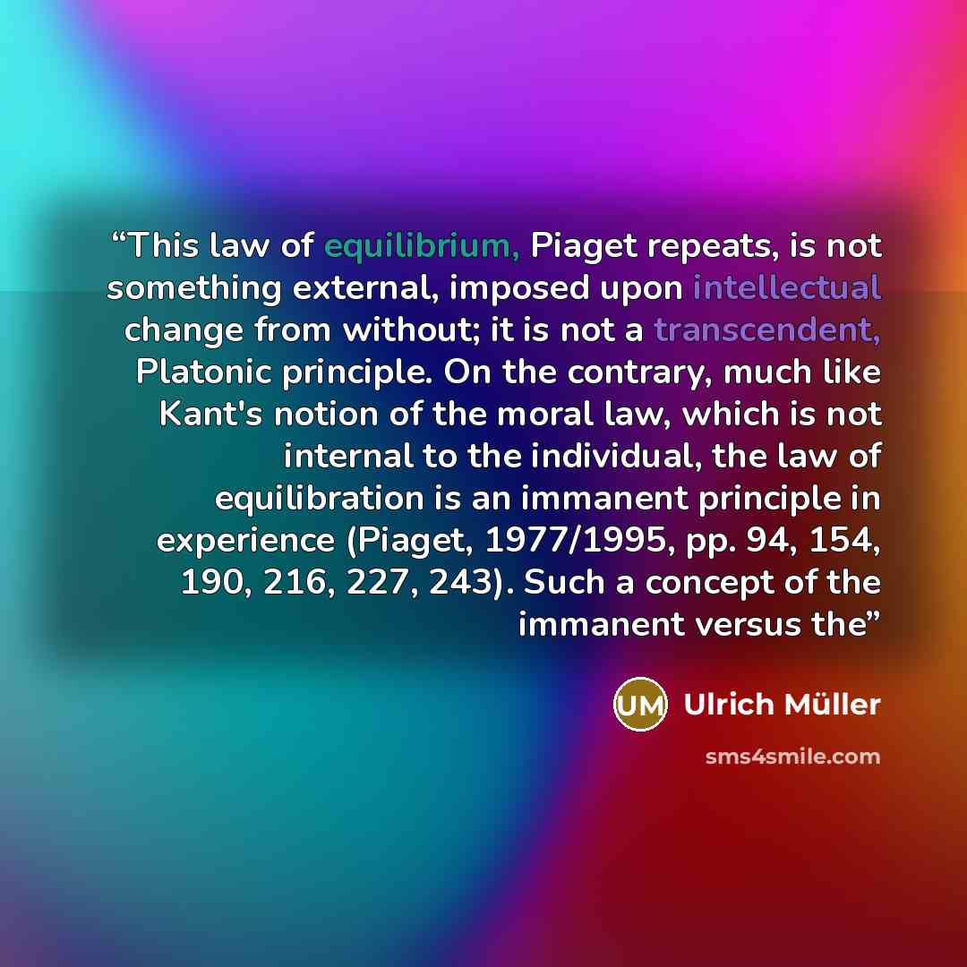 “This law of equilibrium, Piaget repeats, is not something external, imposed upon intellectual change from without; it is not a transcendent, Platonic principle. On the contrary, much like Kant's notion of the moral law, which is not internal to the individual, the law of equilibration is an…” quote by Ulrich Müller