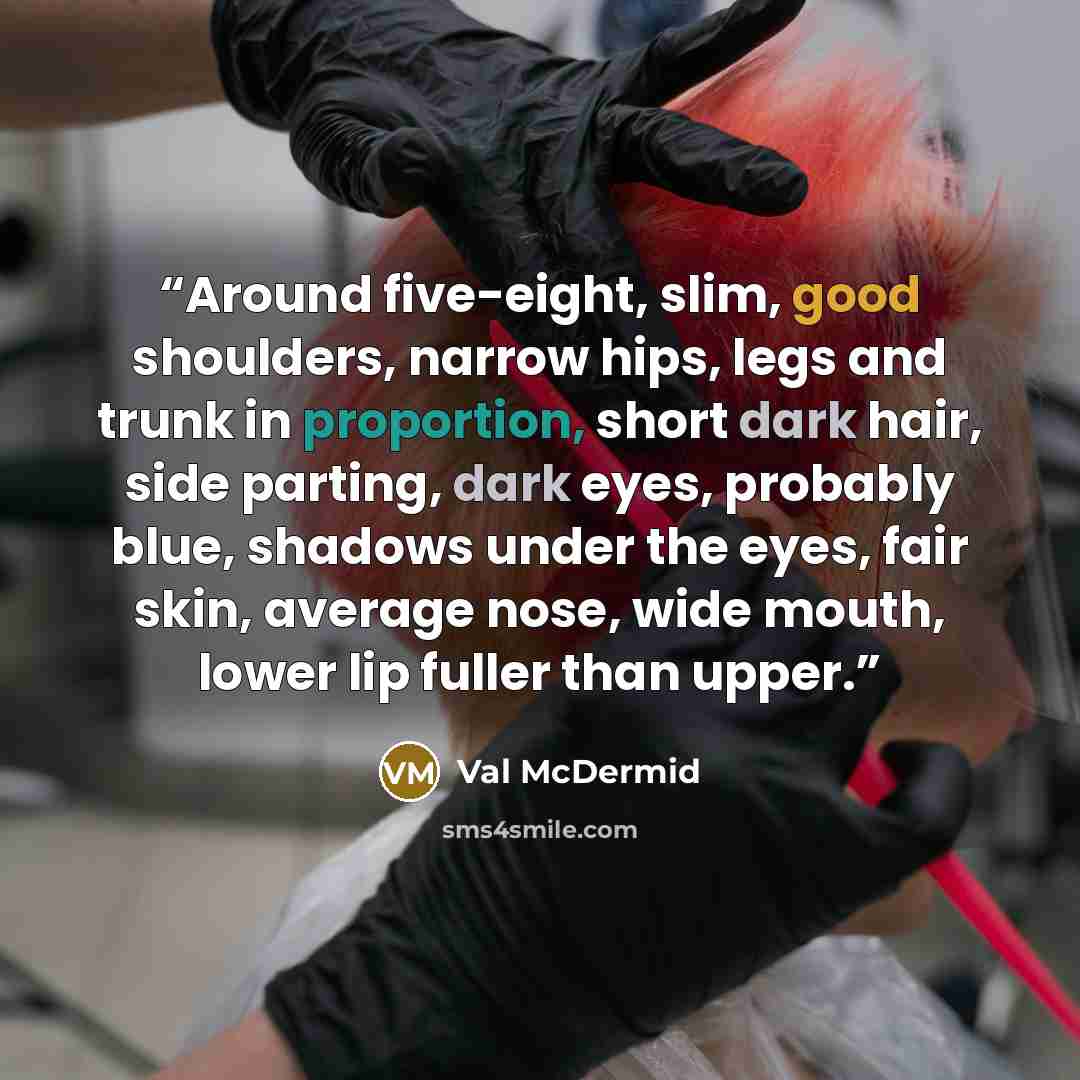 “Around five-eight, slim, good shoulders, narrow hips, legs and trunk in proportion, short dark hair, side parting, dark eyes, probably blue, shadows under the eyes, fair skin, average nose, wide mouth, lower lip fuller than upper.” quote by Val McDermid