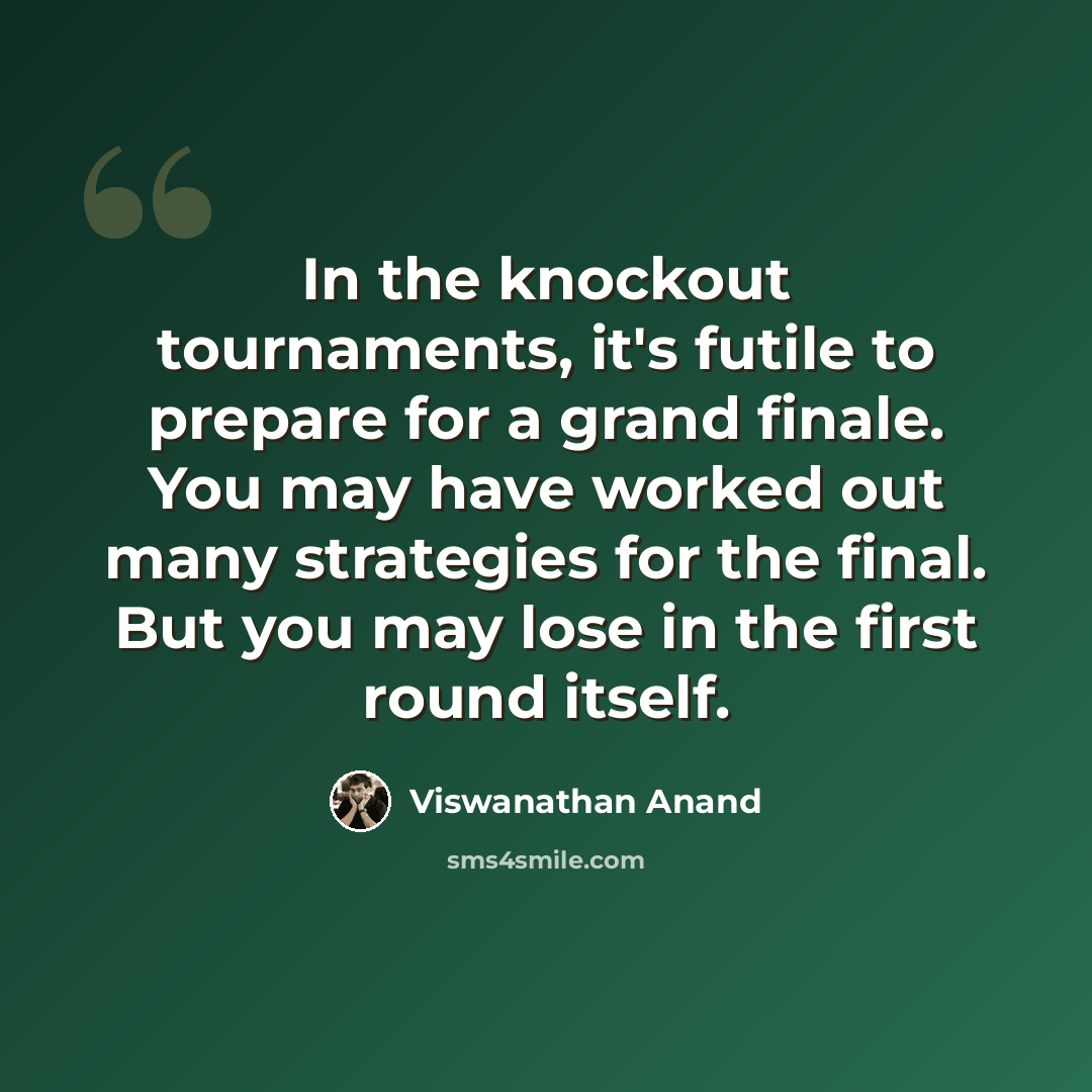 “In the knockout tournaments, it's futile to prepare for a grand finale. You may have worked out many strategies for the final. But you may lose in the first round itself.” quote by Viswanathan Anand