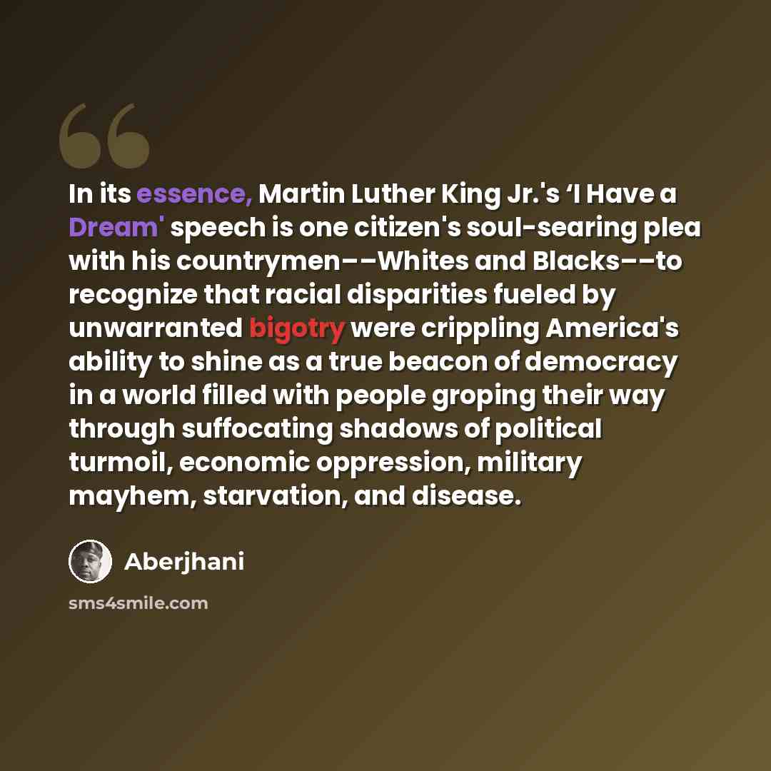 “In its essence, Martin Luther King Jr.'s ‘I Have a Dream' speech is one citizen's soul-searing plea with his countrymen––Whites and Blacks––to recognize that racial disparities fueled by unwarranted bigotry were crippling America's ability to shine as a true beacon of democracy in a world filled…” quote by Aberjhani
