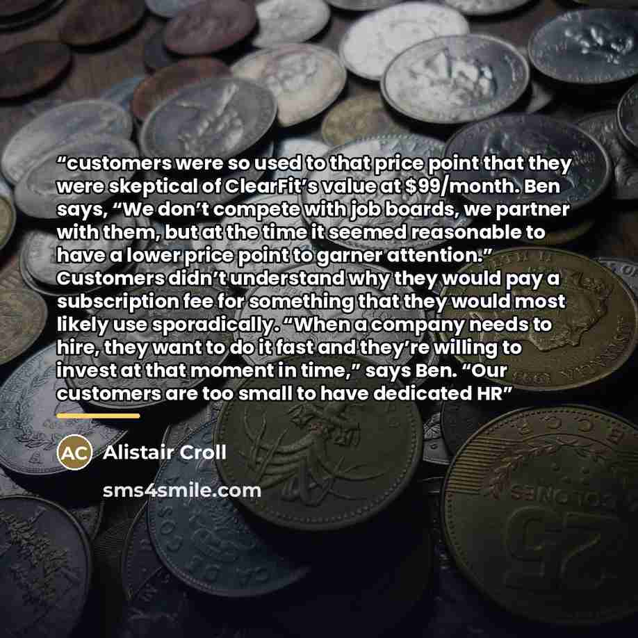 “customers were so used to that price point that they were skeptical of ClearFit’s value at $99/month. Ben says, “We don’t compete with job boards, we partner with them, but at the time it seemed reasonable to have a lower price point to garner attention.” Customers didn’t understand why they would…” quote by Alistair Croll