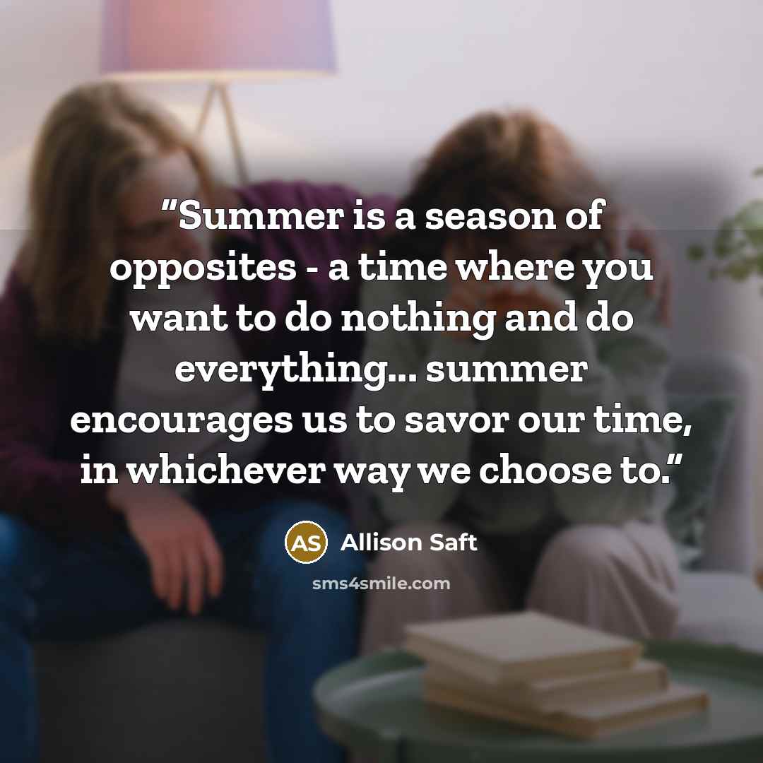 “Summer is a season of opposites - a time where you want to do nothing and do everything... summer encourages us to savor our time, in whichever way we choose to.” quote by Allison Saft