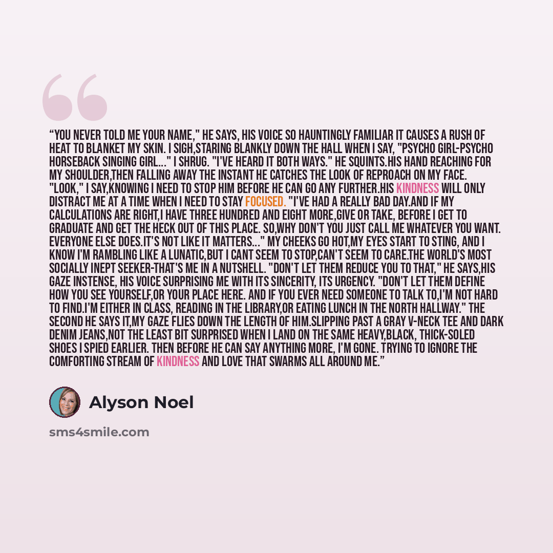 “You never told me your name," he says, his voice so hauntingly familiar it causes a rush of heat to blanket my skin. I sigh,staring blankly down the hall when I say, "Psycho Girl-Psycho Horseback Singing Girl..." I shrug. "I've heard it both ways." He squints.His hand reaching for my shoulder,then…” quote by Alyson Noel
